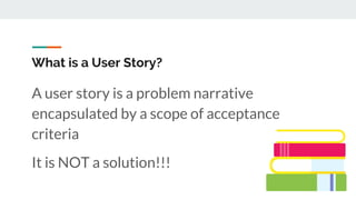 What is a User Story?
A user story is a problem narrative
encapsulated by a scope of acceptance
criteria
It is NOT a solution!!!
 