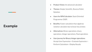 Example
● Product Vision: An advanced calculator
● Themes: Simple, Scientific, Reverse Polish
Notation
● Users for RPN Calculator: Stack Oriented
Programmer (SOP)
● Benefits: Faster calculation than algebraic
notation calculator due to lesser key strokes
● Alternatives: Binary operations, Unary
operations, Integer operations, Float operations
● User journey for Binary Integer operations:
Accept User Expression > Evaluate Expression >
Perform Calculation > Display Results
 