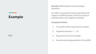 Example
Epic
Narrative: RPN calculator for binary integer
operations
As a SOP, I want to perform binary operations with
integers on a RPN calculator so that my results are
calculated faster than a algebraic calculator
Acceptance Criteria:
1. I can perform binary operations for integers
2. Supported operators: + - * / %
3. Expressions can be of any length
4. Results must be displayed within 0.1 ms (NFR)
 