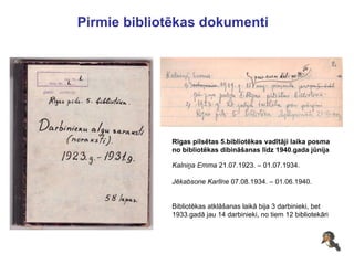Pirmie bibliotēkas dokumenti Rīgas pilsētas 5.bibliotēkas vadītāji laika posma no bibliotēkas dibināšanas līdz 1940.gada jūnija Kalniņa Emma  21.07.1923. – 01.07.1934. Jēkabsone Karlīne  07.08.1934. – 01.06.1940. Bibliotēkas atklāšanas laikā bija 3 darbinieki, bet 1933.gadā jau 14 darbinieki, no tiem 12 bibliotekāri 
