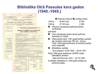 Bibliotēka Otrā Pasaules kara gados (1940.-1945.)    Grāmatu krājums    Lasītāju skaits 1940.g.  55 607 eks.  8 784 1945.g.  47 323 eks.  4 289 Padomju okupācijas gadā jānoraksta nevēlamās  grāmatas  Vācu okupācijas gados daudz grāmatu aizvestas uz Vāciju Vēsturiskais fakts: 1941.gadā lasītāju sastāvā pēc tautības ebreji bija 700 cilv., bet jau 1942.-1943.gada pārskatos šī tautības lasītāji vairs neeksistē  Bibliotēkas vadītāji:  Aina Deglava  16.09.1940. - 30.04.1941. Kopš 1959.gada strādā par LPSRS Valsts bibliotēkas direktori Olga Dombrovska  1941. - 30.10.1944. 5.pilsētas bibliotēkā no 1929.gadā strādā par pārzines palīgu 