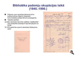 Bibliotēka padomju okupācijas laikā (1945.-1990.)  Padomju vara varmācīgi pārtrauca brīvo kultūras dzīves ritējumu, pieprasot komunistiskās partijas lēmumu propagandu.  “ Glavlita darbība”.  Ja kāds rakstnieks bija kritis valdības “nežēlastībā,” viņa sarakstītie sacerējumi bija tūlīt jāizņem no fondā. Tā 1974.gadā tika izņemti rakstnieka Solžeņicina darbi. 