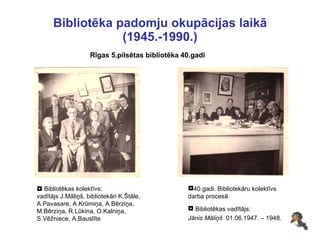 Bibliotēka padomju okupācijas laikā (1945.-1990.) Rīgas 5.pilsētas bibliotēka 40.gadi    Bibliotēkas kolektīvs: vadītājs J.Māliņš, bibliotekāri K.Štāle, A.Pavasare, A.Krūmiņa, A.Bērziņa,  M.Bērziņa, R.Lūkina, O.Kalniņa, S.Vēžniece, A.Bauslīte Bibliotēkas vadītājs:  Jānis Māliņš  01.06.1947. – 1948. 40.gadi. Bibliotekāru kolektīvs  darba procesā 
