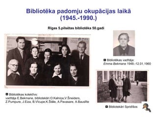 Bibliotēka padomju okupācijas laikā (1945.-1990.) Rīgas 5.pilsētas bibliotēka 50.gadi Bibliotēkas kolektīvs: vadītāja E.Bekmane, bibliotekāri O.Kalniņa,V.Šneiders,  Z.Pumpure, J.Eiza, B.Vīcupe,K.Štāle, A.Pavasare, A.Bauslīte    Bibliotekāri Spridīšos    Bibliotēkas vadītāja: Emma Bekmane  1948.-12.01.1960 