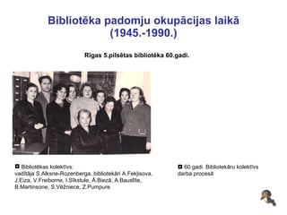 Bibliotēka padomju okupācijas laikā (1945.-1990.) Rīgas 5.pilsētas bibliotēka 60.gadi. Bibliotēkas kolektīvs: vadītāja S.Alksne-Rozenberga, bibliotekāri A.Fekļisova, J.Eiza, V.Freiborne, I.Sīkstule, Ā.Biezā, A.Bauslīte,  B.Martinsone, S.Vēžniece, Z.Pumpure     60.gadi. Bibliotekāru kolektīvs  darba procesā 