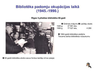 Bibliotēka padomju okupācijas laikā (1945.-1990.) Rīgas 5.pilsētas bibliotēka 60.gadi    60.gadā bibliotēka atvēra savus fondus lasītāju brīvai pieejai.     Grāmatu krājums    Lasītāju skaits 1946.g.  47 991 eks.  1990.g.  77 527 eks.  4 289    1964.gadā bibliotēkai piešķīra Teicama darba bibliotēkas nosaukumu 