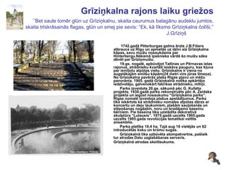 Grīziņkalna rajons laiku griežos   ’’Bet saule tomēr glūn uz Grīziņkalnu, skaita caurumus balagānu audeklu jumtos, skaita trīskrāsainās flagas, glūn un smej pie sevis: “Ek, kā līksmo Grīziņkalna čolīši.” J.Grīziņš   1742.gadā Pēterburgas galma ārsts J.B.Fišers atbrauca uz Rīgu un apmetās uz dzīvi aiz Grīziņkalna kāpas, savu muižu nosaukdams par Hinterbergu.Nākamā īpašnieka vārdā šo muižu sāka dēvēt par Grīziņmuižu. 19.gs. nogalē, apbūvējot Tallinas un Pērnavas ielas rajonus, strādnieku kvartāli ieskāva pauguru, kas kļuva par iemīļotu atpūtas vietu. Grīziņkalns ir viena no augstākajām smilšu kāpām(24 metri virs jūras līmeņa). No Grīziņkalna pavērās plaša Rīgas pļavu un mēžu panorāma. 1905. gadā Grīziņkalnā notika apkārtējo iedzīvotāju, galvenokārt fabrikas strādnieku, mītiņi. Parks izveidots 20.gs. sākumā pēc G. Kufalta projekta. 1930.gadā parks rekonstruēts pēc A. Zeidaka projekta un iegūst nosaukumu “Grīziņkalna parks“. Rīgas nomalē izveidoja plašus apstādījumus.  P arks tika iekārtots kā strādnieku nomales atpūtas dārzs ar koncertu un deju laukumiem, plašām sauļošanās un slēpošanas nogāzēm, noru un bradājamo baseinu bērniem. Pie baseina tika uzstādīta dekoratīvā skulptūra “Lutausis”. 1975.gadā uzcelts 1905.gada uzcelts 1905.gada revolūcijas tematikai veltīts ansamblis. Parka platība 10,4 ha. Tajā aug 16 vietējās un 62 introducētās koku un krūmu sugas. Grīziņkalnā tika uzbūvēta atompatvertne, pašlaik tur atrodas Datu uzglabāšanas serveris. Grīziņkalnā atrodas skeitlaukums. 