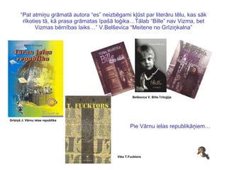 “ Pat atmiņu grāmatā autora “es” neizbēgami kļūst par literāru tēlu, kas sāk rīkoties tā, kā prasa grāmatas īpašā loģika…Tālab “Bille” nav Vizma, bet Vizmas bērnības laiks…” V.Belševica “Meitene no Grīziņkalna” Grīziņš J. Vārnu ielas republika Viks T.Fucktors Belševica V. Bille.Triloģija Pie Vārnu ielas republikāņiem… 