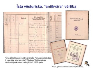 Īsta vēsturiska, “antikvāra” vērtība Pirmās   grāmatas bibliotēkas krājumā (Retrofonds) Pirmā bibliotēkas inventāra grāmata. Pirmais ieraksts šajā  1. inventāra grāmatā bija V.Pludoņa “Daiļliteratūras  hrestomātija skolai un pašizglītībai”, 1907.gada 