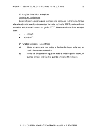 COTIP – COLÉGIO TÉCNICO INDUSTRIAL DE PIRACICABA
C.L.P. – CONTROLADOR LÓGICO PROGRAMÁVEL - 5º SEMESTRE
10
5º) Funções Especiais – Analógicas
Controle de Temperatura
Desenvolva um programa para controlar uma bomba de resfriamento, tal que
ela seja acionada quando a temperatura for maior ou igual a 500ºC e seja desligada
quando a temperatura for menor ou igual a 300ºC. O sensor utilizado é um termopar
com:
• 4 – 20 mA;
• 0 – 640 ºC.
6º) Funções Especiais – Miscelâneas
a) Monte um programa que realize a iluminação de um andar em um
prédio de maneira econômica.
b) Monte um programa que ligue um motor e avise no painel do LOGO!
quando o motor está ligado e quando o motor está desligado.
 