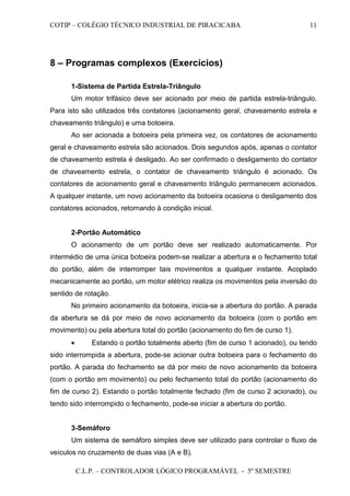 COTIP – COLÉGIO TÉCNICO INDUSTRIAL DE PIRACICABA
C.L.P. – CONTROLADOR LÓGICO PROGRAMÁVEL - 5º SEMESTRE
11
8 – Programas complexos (Exercícios)
1-Sistema de Partida Estrela-Triângulo
Um motor trifásico deve ser acionado por meio de partida estrela-triângulo.
Para isto são utilizados três contatores (acionamento geral, chaveamento estrela e
chaveamento triângulo) e uma botoeira.
Ao ser acionada a botoeira pela primeira vez, os contatores de acionamento
geral e chaveamento estrela são acionados. Dois segundos após, apenas o contator
de chaveamento estrela é desligado. Ao ser confirmado o desligamento do contator
de chaveamento estrela, o contator de chaveamento triângulo é acionado. Os
contatores de acionamento geral e chaveamento triângulo permanecem acionados.
A qualquer instante, um novo acionamento da botoeira ocasiona o desligamento dos
contatores acionados, retornando à condição inicial.
2-Portão Automático
O acionamento de um portão deve ser realizado automaticamente. Por
intermédio de uma única botoeira podem-se realizar a abertura e o fechamento total
do portão, além de interromper tais movimentos a qualquer instante. Acoplado
mecanicamente ao portão, um motor elétrico realiza os movimentos pela inversão do
sentido de rotação.
No primeiro acionamento da botoeira, inicia-se a abertura do portão. A parada
da abertura se dá por meio de novo acionamento da botoeira (com o portão em
movimento) ou pela abertura total do portão (acionamento do fim de curso 1).
• Estando o portão totalmente aberto (fim de curso 1 acionado), ou tendo
sido interrompida a abertura, pode-se acionar outra botoeira para o fechamento do
portão. A parada do fechamento se dá por meio de novo acionamento da botoeira
(com o portão em movimento) ou pelo fechamento total do portão (acionamento do
fim de curso 2). Estando o portão totalmente fechado (fim de curso 2 acionado), ou
tendo sido interrompido o fechamento, pode-se iniciar a abertura do portão.
3-Semáforo
Um sistema de semáforo simples deve ser utilizado para controlar o fluxo de
veículos no cruzamento de duas vias (A e B).
 