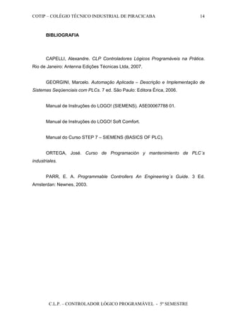 COTIP – COLÉGIO TÉCNICO INDUSTRIAL DE PIRACICABA
C.L.P. – CONTROLADOR LÓGICO PROGRAMÁVEL - 5º SEMESTRE
14
BIBLIOGRAFIA
CAPELLI, Alexandre. CLP Controladores Lógicos Programáveis na Prática.
Rio de Janeiro: Antenna Edições Técnicas Ltda, 2007.
GEORGINI, Marcelo. Automação Aplicada – Descrição e Implementação de
Sistemas Seqüenciais com PLCs. 7 ed. São Paulo: Editora Érica, 2006.
Manual de Instruções do LOGO! (SIEMENS). A5E00067788 01.
Manual de Instruções do LOGO! Soft Comfort.
Manual do Curso STEP 7 – SIEMENS (BASICS OF PLC).
ORTEGA, José. Curso de Programación y mantenimiento de PLC´s
industriales.
PARR, E. A. Programmable Controllers An Engineering´s Guide. 3 Ed.
Amsterdan: Newnes, 2003.
 