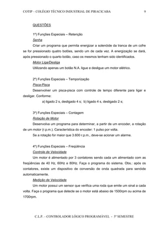 COTIP – COLÉGIO TÉCNICO INDUSTRIAL DE PIRACICABA
C.L.P. – CONTROLADOR LÓGICO PROGRAMÁVEL - 5º SEMESTRE
9
QUESTÕES
1º) Funções Especiais – Retenção
Senha
Criar um programa que permita energizar a solenóide da tranca de um cofre
se for pressionado quatro botões, sendo um de cada vez. A energização se dará,
após pressionado o quarto botão, caso os mesmos tenham sido identificados.
Motor Liga/Desliga
Utilizando apenas um botão N.A. ligue e desligue um motor elétrico.
2º) Funções Especiais – Temporização
Pisca-Pisca
Desenvolver um pisca-pisca com controle de tempo diferente para ligar e
desligar. Conforme:
a) ligado 2 s, desligado 4 s; b) ligado 4 s, desligado 2 s;
3º) Funções Especiais – Contagem
Rotação de Motor
Desenvolva um programa para determinar, a partir de um encoder, a rotação
de um motor (r.p.m.). Característica do encoder: 1 pulso por volta.
Se a rotação for maior que 3.600 r.p.m., deve-se acionar um alarme.
4º) Funções Especiais – Freqüência
Controle de Velocidade
Um motor é alimentado por 3 contatores sendo cada um alimentado com as
freqüências de 40 Hz, 60Hz e 80Hz. Faça o programa do sistema. Obs.: após os
contatores, existe um dispositivo de conversão de onda quadrada para senóide
automaticamente.
Medição de Velocidade
Um motor possui um sensor que verifica uma roda que emite um sinal a cada
volta. Faça o programa que detecte se o motor está abaixo de 1500rpm ou acima de
1700rpm.
 