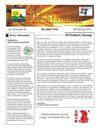 Vol 18 Number 27                                 SELAMAT PAGI                                     20 February 2010

    Rotary Information                                                                 RI President’s Message
                                            My fellow Rotarians,
FEBRUARY is
World Understanding Month                   Each of us has, at one time or another, been asked the question, what is Rotary?
                                            There are many ways to answer, depending on the questioner, the context, and the
                                            time available. The shortest and simplest answer is that Rotary is the world’s
The month February
                                            oldest service club organization. This is, of course, an accurate but necessarily
is designated World
                                            incomplete response, for any true understanding of Rotary must include an
Understanding Month
                                            explanation of how we in Rotary strive through our service to achieve more than the
on the Rotary calen-
                                            goal of each individual project. By working together in our clubs, our districts, and
dar. The month also
                                            internationally, we strive to establish the simple foundations of a better society:
includes the anniver-
                                            friendship, trust, honesty, and hope.
sary of the first meeting of Rotary held
on 23 February 1905, now called World
                                            The structure of Rotary, along with our international club projects, helps make
Understanding and Peace Day.
                                            friendly connections between Rotarians in different countries. Our emphasis on
                                            ethical and honest behavior works to build strong and open relationships between
To observe World Understanding
                                            people and nations. Our service projects in water, health and hunger, and literacy
Month, the Rotary International Board
                                            help eliminate many of the practical obstacles to peace. And our Rotary Foundation
asks all Rotary clubs to plan programs
                                            and Rotary Youth Exchange programs go a step beyond by training the leaders of
for their weekly meetings and under-
                                            tomorrow to be active builders of a more peaceful world.
take special activities that emphasize
"understanding and goodwill as              These programs help shape responsible citizens of better communities — people
essential for world peace".                 who will have a broad and nuanced perspective, enhanced by opened eyes and
                                            open minds. They will be indelibly marked by their experiences, and throughout
In February, many clubs arrange for         their lives — both now and in their later careers — they will not keep the benefits of
international speakers, invite Youth        these experiences to themselves. These are the people who will help build the kind
Exchange students and international         of future that we as Rotarians strive to create through our every action.
scholars from schools and universities
to club meetings, plan programs             What is Rotary? It is a network of people who care — people who are both realists
featuring former Group Study Exchange       and optimists. We recognize the challenges before us and our own limitations; we
team members, arrange discussions           also recognize our abilities and our responsibility to use them to the fullest. If we
on global issues, present entertain-        are ever to realize Paul Harris’ vision for Rotary as an organization that promotes
ment with an interesting cultural or        goodwill among nations, then, as he wrote, “the hearts of men must be so touched
artistic theme, or plan other programs      and molded that mutual understanding and goodwill will take the place of fear and
with an international emphasis.             hatred.” In this, World Understanding Month, we do well to remember these words
                                            — and to remember as well that in all of our service, we reach for the larger goal of
Many clubs take the opportunity to          fellowship, understanding, and peace.
launch an international community
service activity or make contact with       John Kenny
a Rotary club in another country. It is a   President, Rotary International
good month to initiate a Rotary Friend-
ship Rxchange or encourage support
for Rotary Foundation programs.

World Understanding Month is a
chance for every club to pause, plan             Wishing all Rotarians & family
and promote Rotary's continued quest
for goodwill, peace and understanding
                                               a Happy and Prosperous New Year
among people of the world.
 