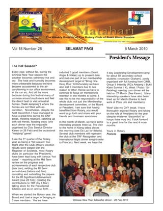 Vol 18 Number 28                               SELAMAT PAGI                                          6 March 2010

                                                                                        President’s Message
The Hot Season?
Every year, without fail, during the      inducted 3 good members (Grant,             4-day Leadership Development camp
Chinese New Year season the               Angie & Niklas) up to present date          for about 50 secondary school
weather becomes extremely hot and         and met one part of our membership          students (champion Graham), jointly
dry. The heat and humidity becomes        development target of “Bring One            organized with full funding from CIMB.
more unbearable because we have           Keep One.” Unfortunately we have            Group 9 Intercity (RCs Ampang / Bukit
become accustomed to the air-             also lost 3 members due to one              Kiara Sunrise / KL West / Pudu / Sri
conditioning in our office environment,   reason or other. Hence we have to           Petaling) meeting cum dinner will be
in the car etc. And all the more          continue to focus on membership             held on 27 March (See Karen). Many
because during this festival many of      retention in the months to come. I          interesting speakers have also been
us move around much more and feel         see this to be the responsibility of the    lined up for March (thanks to hard
the direct heat or visit ancestral        whole club; not just the Membership         work of Poay Lim and members).
homes (“balik kampong”) where the         development committee, or the Board
homes are not fitted with air-            or President. I am sure that having         Wow! Like my CNY break, I have
condition. Nonetheless, despite the       benefitted from Rotary, you would           thoroughly enjoyed Rotary and taking
heat discomfort, I have managed to        want to go forth and share with your        on the role of President for the year
have a great time during the CNY          friends and business associates.            (despite whatever “discomfort” or
break, meeting relatives, catching up                                                 hoops there may be). I look forward
with old friends, feasting away (one      In the month of March, we have some         to a great time for the next 4 more
such dinner was the enjoyable             interesting projects lined up. The visit    months.
organised by Club Service Director        to the home in Klang takes places
Karen on 26 Feb) and the occasional       this morning (see Ee Lay for details).      Yours in Rotary,
“mahjong” game!                           Several club members will represent         Frances
                                          the club at the TRF Recognition and
I see the 3rd quarter of the Rotary       International Night dinner tonight (refer
year as being a “hot season” too.         to Frances). Next week, we have the
Right after the Club officers’ election
results were lodged with the
Registrar of Societies, most Rotary
clubs (in particular the President),
have been kept busy with various “hot
dates” – reporting at the Mid Term
review on the progress and
achievements of each respective club
(late Jan); settling the RI Semi
annual dues (before end Jan);
compiling and submitting the papers
for the RI Significant Achievement
Award (due 28 Feb); collating the
contributions to TRF (by 6 Mar);
taking stock for the Presidential
Citation and so on and so forth…..

When we started the Rotary year, the
Board and I set a target of bringing in
3 new members. Yes we have                            Chinese New Year fellowship dinner - 26 Feb 2010
 