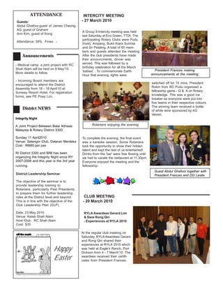 ATTENDANCE                         INTERCITY MEETING
Guests:                                     - 27 March 2010
Abdul Ghafoor,guest of James Cheong
AG, guest of Graham
                                            A Group 9 Intercity meeting was held
Ann Kim, guest of Kong
                                            last Saturday at Eco Green, TTDI. The
                                            participating Rotary Clubs were Pudu
Attendance: 39% Fines: -
                                            (host), Ampang, Bukit Kiara Sunrise
                                            and Sri Petaling. A total of 60 mem-
                                            bers and guests attended the meeting
    Announcements                           After the club presidents have made
                                            their announcments, dinner was
                                            served. This was followed by a
- Medical camp, a joint project with RC
                                            birthday celebration for all the March
Shah Alam will be heid on 9 May'10.                                                           President Frances making
                                            'babies' . To commemorate Earth
More details to follow.                                                                     announcements at the meeting
                                            Hour that evening, lights were
- Incoming Board members are
                                                                                            switched off for 15 mins. President
encouraged to attend the District
                                                                                            Robin from RC Pudu organised a
Assembly from 16 - 18 April'10 at
                                                                                            fellowship game - Q & A on Rotary
Sunway Resort Hotel. For registration
                                                                                            knowledge. This was a good ice
forms, see PE Poay Lim.
                                                                                            breaker as everyone were put into
                                                                                            five teams in their respective colours.
                                                                                            The winning team received a bottle
    District NEWS                                                                           of white wine sponsored by AG
                                                                                            Veiven.
Integrity Night

A Joint Project Between Balai Ikthisas            Rotarians enjoying the evening
Malaysia & Rotary District 3300

Sunday 11 April2010                         To complete the evening, the final event
Venue: Selangor Club, Dataran Merdeka       was a karaoke session. Some Rotarians
Cost : RM80 per pax                         took the opportunity to show their hidden
                                            talent and kept the rest of us entertained!
RI District 3300 and BIM has been           Drinks from the 'bar' were free flowing until
organizing the Integrity Night since RY     we had to vacate the restaurant at 11.30pm.
2007-2008 and this year is the 3rd year     Everyone enjoyed the meeting and the
running.                                    fellowship.
                                                                                              Guest Abdul Ghafoor together with
District Leadership Seminar                                                                   President Frances and DG Leslie
The objective of the seminar is to
provide leadership training to
Rotarians, particularly Past Presidents,
to prepare them for further leadership
roles at the District level and beyond.      CLUB MEETING
This is in line with the objective of the   - 20 March 2010
Club Leadership Plan (CLP).

Date: 23 May 2010                            RYLA Awardees Gerard Lim
Venue: Kelab Shah Alam                       & Siew Rong Qin
Host Club: RC Shah Alam                      - Experiences at RYLA 2010
Cost: $35

                                            At the regular club meeting on
                                            Saturday, RYLA Awardees Gerard
                                            and Rong Qin shared their
                                            experiences at RYLA 2010 which
                          Happy             was held at Eagle's Ranch, Port
                                            Dickson from 4 - 7 March'10. The
                          Easter            awardees received their certifi-
                                            cates from President Frances.
 