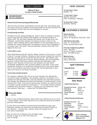 Today's Programme                                                     NEXT CHANGE

                                  Mohan & Gina                                            10 April (Sat) 7.30am
                             'Living in Saudi Arabia'                                     Speaker: Tbc

                                                                                          17 April (Sat) 7.30am
   MEMBERSHIP                                                                             Speaker: Ezra Zaid
   DEVELOPMENT                                                                            Topic: Publishing in Malaysia

How to recruit more young professionals                                                   24 April (Sat) 7.30am
                                                                                          Business meeting
With more than two-thirds of all Rotarians over the age of 50, many Rotary clubs
are trying to bring more qualified young professionals into the fold. But what’s the
best approach to take? Here are some strategies for success:
                                                                                             CALENDER of EVENTS
Family-friendly activities
                                                                                          Board meeting
RC Baguio Sunrise, Benguet,Philippines, works to keep its meetings innovative             Date: 8 April 2010
and fun, says past club president Rey Abellada, now assistant governor of                 Venue: Sri Wangsaria Condo @ 7.15pm
District 3790. The club holds meetings with themes such as New Year’s and
Halloween, inviting family members and asking everyone to dress for the                   76th District Assembly
occasion. Other meetings feature demonstrations of new technologies like the              Date: 16 - 18 April 2010
Nintendo Wii. Young members plan the meetings to ensure they’re appealing to              Venue: Sunway Resort Hotel
a younger crowd. The result? Young professionals compose about half of the
Baguio Sunrise club.                                                                      Fireside chat@ Tanjung Malim
                                                                                          Date: 1 May 2010
A club within a club                                                                      Venue: PP Elsie's residence
                                                                                          Cost : $20 (BBQ dinner)
When Dale Roberts joined RC Fairview, Alberta, Canada, at 23,he was in a cohort
of about 10 younger members. “Because we had a group of people who were the               Medical Camp
same age, we were able to not feel like the odd man out,” says Roberts, past              Date: 9 May 2010
president of the Rotary Club of Comox, British Columbia, and current assistant            Venue: Shah Alam
governor of District 5020 (part of British Columbia and Washington, USA).
Roberts’s wife, Maureen,currentComox club president and past district
membership development chair, promotes building a club within a club: Invite                       April Celebration
prospective members to an introductory meeting to find out more about Rotary
and, as new members, have them continue with informal gatherings to learn                 Happy Birthday
about such topics as The Rotary Foundation.
                                                                                          Sunny        18 April
Community-oriented projects                                                               Kate         19 April
                                                                                          Yau          21 April
RC Cupertino, California,USA, set out to recruit members who reflected the
community’s Asian demographic, and ultimately achieved a net growth of 3-12
members annually,says Don Allen, past club president and past district governor.
One strategy was tweaking the annual club fundraiser to benefit schools in China                      Duty Roster
and eye care in India. “If you want to have younger members, you will have to look
                                                                                          3 April (Club Service)
at activities younger members are interested in — more family oriented, probably
somewhat more community oriented — because you can include kids, wives,
                                                                                          Sargeant-at-arms        James Lau
and husbands,” Allen says. .... extract from The Rotary World
                                                                                          Desk Duty               Karen
                                                                                          Introducer              Poay Lim
                                                                                          Thank Speaker           Cecelia
  From the Editor
                                                                                          Fines                   Frankie
  ..... continue

                                                                                          10 April (Vocational Service)
Short of a war of biblical proportion, there is still a way mankind can be put at risk
– natural disaster. I don’t know if ala 2012 but I do know the world has very little to
gain from infinite growth.                                                                Sargeant-at-arms        CY
                                                                                          Desk Duty               Thomas
So with rotary at the forefront of community work like fighting hunger, polio             Introducer              Kong
eradication, perhaps we should also be influencing the process through our                Thank Speaker           James Cheong
own decisions – consume less, consume smart and educate and do                            Fines                   Yau
more about sustainability.

Else, the next hour of darkness may not happen again                                                         Visit our Blog @
induced, at night, at our will or from which we                                                              http:// rotaryclubbks.
may not emerge.                                            PP James Lau                                      blogspot.com
 