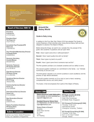 Board of Directors 2009/10               Around the
                                           Rotary World
President
Frances Po
21731618(0)
                                        Guide to Daily Living
President Elect
Tan Poay Lim
77277127(0)                             In addition to the Four Way Test, District 3310 has adopted The Guide to
                                        remind Rotarians of their priorities when doing Service Above Self and their
Immediate Past President/PR             obligation to advance The Object of Rotary.
Elsie Low
77281807(0)                             Before doing the things, we want to do, consider first, the precept of the
                                        guide. Ask ourselves 4 questions and act upon them:
Vice President/Membership Director
Dr Sanjay Doshi                         First : Have I spent some time in self-examination?
23008030(0)
                                        Second : Have I spent quality time with my family?
Honorary Secretary
                                        Third : Have I given my best to my work?
Cecelia Matuya
56342870(0)
                                        Fourth : Have I given some time to someone near and far?
Honorary Treasurer                      The first question prompts us to evaluate ourselves and our ability to serve.
PP Graham Bennett
012-2918619                             The second question reinforces our commitment to the family – our “Intimate
                                        Community of Life and Love”.
Club Service Director
PP Karen Chong                          The third person requests us to commit ourselves to work excellence and the
012-2893380                             practice of high ethical standards.

Vocational Service Director             The fourth question reminds us of our duty to Lend a Hand, rendering
PP CY Fong                              compassionate service and world peace.
78032276(0)
                                        The Guide, in fact encompasses the 4 parts of the Object of Rotary.
Community Service Director
Ho Ee Lay
019-3395688

International Service Director         District 3300                                 Sister Clubs
Susan Lim
012-2325860                             District Governor Leslie Salehuddin        RC Bugis Junction [D 3310]
                                        03-61424628 (0) 03-61424058(Fax)           Saturday, 08:00 am
New Generation Director                 dgles0910@gmail.com                        Hotel Inter-Continental
Ghaurry                                                                            80 Middle Road, Singapore
23003757(O)                             Assistant Governor Veiven Goon
                                        03-79805529(0) 03-79813514(Fax)            RC ChiangmaiThinthaingam[D 3360]
Rotary Foundation Chairman              vgoon@streamyx.com                         Thursday, 12.00 noon
PP Sunny Khoo                                                                      International Center
                                         Rotary Clubs in Group 9
22849089(O)                                                                        Chiangmai University, Thailand
                                         Ampang
                                         Bukit Kiara Sunrise
Bulletin Committee                       KL West
                                                                                   RC Chungli Chung Shing [D 3500]
                                                                                   Thursday, 12.00 noon
                                         Pudu
James Lau/ Karen (Editor/Production)                                               No 4, Ln 10, Gwo-Ti Street
                                         Sri Petaling
Poay Lim (Speaker’s Programme)                                                     Chungli, Taiwan
 