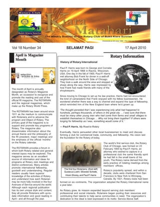 Vol 18 Number 34                              SELAMAT PAGI                                             17 April 2010

   April is Magazine                                                                      Rotary Information
   Month
                                         History of Rotary International

                                         Paul P. Harris was born to George and Cornelia
                                         Harris on 19 April 1868 in Racine, Wisconsin,
                                         USA. One day in the fall of 1900, Paul P. Harris
                                         met attorney Bob Frank for dinner in a well-off
                                         neighborhood on the North Side of Chicago.
                                         They took a walk around the area and stopped at
                                         shops along the way. Harris was impressed by
                                         how Frank had made friends with many of the
The month of April is annually
                                         shopkeepers.
designated as Rotary's Magazine
Month, an occassion to recognize and
                                         Since moving to Chicago to set up his law practice, Harris had not encountered
promote the reading and use of the
                                         the kind of camaraderie that Frank enjoyed with his fellow businessmen. He
official RI magazine, The ROTARIAN
                                         wondered whether there was a way to channel and expand this type of fellowship,
and the regional magazines, which
                                         which reminded him of the New England town where he’d grown up.
make up the Rotary World Press.
                                         'The thought persisted that I was experiencing only what had happened to
The ROTARIAN has been around since
                                         hundreds, perhaps thousands, of others in the great city … I was sure that there
1911 as the medium to communicate
                                         must be many other young men who had come from farms and small villages to
with Rotarians and to advance the
                                         establish themselves in Chicago ... Why not bring them together? If others were
program and Object of Rotary. The
                                         longing for fellowship as I was, something would come of it. '
primary goal of the magazine is to
support and promote key programs of      — Paul P. Harris, My Road to Rotary
Rotary. The magazine also
disseminates information about the       Eventually, Harris persuaded other local businessmen to meet and discuss
annual theme and the philosophy of       forming a club for commercial trade, community, and fellowship. His vision laid
the RI president, major meetings and     the foundation for the Rotary of today.
the emphasis of the official 'months'
on the Rotary calendar.                                                             The world’s first service club, the Rotary
                                                                                    Club of Chicago, was formed on 23
The ROTARIAN provides a forum in                                                    February 1905 by Paul P. Harris, an
which both Rotary related and general                                               attorney who wished to capture in a
interest topics may be explored. The                                                professional club the same friendly spirit
magazine serves as an excellent                                                     he had felt in the small towns of his
source of information and ideas for                                                 youth. The Rotary name derived from the
programs at Rotary club meetings and                                                early practice of rotating meetings among
district conferences. Many articles                                                 members’ offices.
promote international fellowship,
                                            The first four Rotarians: (from left)
goodwill and understanding. Regular                                              Rotary’s popularity spread, and within a
                                            Gustavus Loehr, Silvester Schiele,
readers usually have superior                                                    decade, clubs were chartered from San
knowledge of the activities of Rotary         Hiram Shorey, and Paul P. Harris   Francisco to New York to Winnipeg,
and understand how each Rotarian                                                 Canada. By 1921, Rotary clubs had been
may be more fully involved in the four   formed on six continents. The organization adopted the Rotary International name
Avenues of Service around the world.     a year later.
Although each regional publication
has its own unique style and content,    As Rotary grew, its mission expanded beyond serving club members’
they all provide Rotarians with up-to-   professional and social interests. Rotarians began pooling their resources and
date information and good reading in     contributing their talents to help serve communities in need. The organization’s
April - and all through the year.        dedication to this ideal is best expressed in its motto: Service Above Self.
 