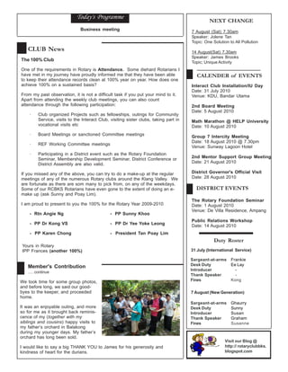 Today's Programme
                                                                                                NEXT CHANGE
                               Business meeting
                                                                                       7 August (Sat) 7.30am
                                                                                       Speaker: Jolene Tan
                                                                                       Topic: One Solution to All Pollution
   CLUB News                                                                           14 August(Sat) 7.30am
                                                                                       Speaker: James Brooks
The 100% Club                                                                          Topic; Unique Activity
One of the requirements in Rotary is Attendance. Some diehard Rotarians I
have met in my journey have proudly informed me that they have been able                  CALENDER of EVENTS
to keep their attendance records clean at 100% year on year. How does one
achieve 100% on a sustained basis?                                                     Interact Club Installation/IU Day
                                                                                       Date: 31 July 2010
From my past observation, it is not a difficult task if you put your mind to it.       Venue: KDU, Bandar Utama
Apart from attending the weekly club meetings, you can also count
attendance through the following participation:                                        2nd Board Meeting
                                                                                       Date: 5 August 2010
    ·    Club organized Projects such as fellowships, outings for Community
         Service, visits to the Interact Club, visiting sister clubs, taking part in   Math Marathon @ HELP University
         vocational visits etc                                                         Date: 10 August 2010
    ·    Board Meetings or sanctioned Committee meetings                               Group 7 Intercity Meeting
                                                                                       Date: 18 August 2010 @ 7.30pm
    ·    REF Working Committee meetings
                                                                                       Venue: Sunway Lagoon Hotel
    ·    Participating in a District event such as the Rotary Foundation
         Seminar, Membership Development Seminar, District Conference or               2nd Mentor Support Group Meeting
         District Assembly are also valid.                                             Date: 21 August 2010

If you missed any of the above, you can try to do a make-up at the regular             District Governor's Official Visit
meetings of any of the numerous Rotary clubs around the Klang Valley. We               Date: 28 August 2010
are fortunate as there are som many to pick from, on any of the weekdays.
Some of our RCBKS Rotarians have even gone to the extent of doing an e-                  DISTRICT EVENTS
make up (ask Sunny and Poay Lim).
                                                                                       The Rotary Foundation Seminar
I am proud to present to you the 100% for the Rotary Year 2009-2010                    Date: 1 August 2010
                                                                                       Venue: De Villa Residence, Ampang
    - Rtn Angie Ng                             - PP Sunny Khoo
                                                                                       Public Relations Workshop
    - PP Dr Kong VS                            - PP Dr Yee Yoke Leong
                                                                                       Date: 14 August 2010
    - PP Karen Chong                           - President Tan Poay Lim
                                                                                                   Duty Roster
 Yours in Rotary
 IPP Frances (another 100%)                                                            31 July (International Service)

                                                                                       Sargeant-at-arms     Frankie
   Member's Contribution                                                               Desk Duty            Ee Lay
                                                                                       Introducer             -
   ..... continue
                                                                                       Thank Speaker          -
We took time for some group photos,                                                    Fines                Kong
and before long, we said our good-
byes to the keeper, and proceeded                                                      7 August (New Generation)
home.
                                                                                       Sargeant-at-arms     Ghaurry
It was an enjoyable outing, and more                                                   Desk Duty            Sunny
so for me as it brought back reminis-                                                  Introducer           Susan
cence of my (together with my                                                          Thank Speaker        Graham
siblings and cousins) happy visits to                                                  Fines                Susanne
my father’s orchard in Balakong
during my younger days. My father’s
orchard has long been sold.
                                                                                                         Visit our Blog @
I would like to say a big THANK YOU to James for his generosity and                                      http:// rotaryclubbks.
kindness of heart for the durians.                                                                       blogspot.com
 