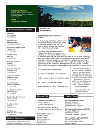 Around the
 Board of Directors 2010/11             Rotary World
President
Tan Poay Lim                       Cafeteria provides brain food
77277127(O)                        in Peru
President Elect                    In Peru, many elementary schools don’t
Steve Robinson                     serve lunch. Instead, children go home
+66818336310 (BK)                  to eat in the middle of the day. But
                                   children whose families live in poverty
Immediate Past President           often return to school hungry.
Frances Po
21731618(O)                        The Rotary Club of Independencia-
                                   Huaraz, Peru, built this comedor, or
Vice President                     cafeteria, to serve those children, most
Alvin Tan                          of whom eat their only full meal of the day here. A Group Study Exchange
77275822(O)                        team from District 5960 (parts of Minnesota and Wisconsin, USA) was in
                                   Huaraz for the grand opening of the cafeteria, and team member Sarah
Honorary Secretary                 Hale, an art teacher from Northfield, Minn., caught this student in a quiet
Ghaurry                            moment during the celebration. Most people in Huaraz, in the Cordillera
23003757(O)                        Blanca range of the Andes, are members of the indigenous Quechua group.

Honorary Treasurer                 31    Days the team spent in Peru                   “Through the Foundation,
PP Sunny Khoo                                                                         we can take on challenges
22849089(O)                                                                             that no one else has the
                                   9     Hours by bus from Lima to Huaraz              ability or the inclination or
Club Administration                                                                  the organizational resources
PP Karen Chong                     10,011 Altitute, in feet, of the city of Huaraz   to tackle. Because we share
012-2893380                                                                              our resources, and our
                                                                                      skills, in a way that no one
Service Projects                   33    Rotary clubs the team visited                   else does — with love,
PP Graham Bennett                                                                        with kindness, and with
012-2918619                        3,085 Rotarians in Peru's 1`46 rotary clubs             simple generosity.”

The Rotary Foundation                                                                  — Glenn E. Estess Sr.,
PP Jeremy Ng                                                                             Rotary Foundation
012-2186660

Membership Development             District 3300                              Sister Clubs
James Cheong
78803333(O)                        District Governor K B Lim                RC Bugis Junction [D 3310]
                                   03-21630292(O)                           Saturday, 08:00 am
New Generation                     limakbmy@gmail.com                       Hotel Inter-Continental
Ghaurry                                                                     80 Middle Road, Singapore
23003757(O)                        Assistant Governor Mani Raja
                                   03-79805529(0) 03-79813514(Fax)          RC ChiangmaiThinthaingam[D 3360]
REF Chairman                                                                Thursday, 12.00 noon
PP Dr Yee Yoke Leong                                                        International Center
22824602(O)                        Rotary Clubs in Group 7                  Chiangmai University, Thailand
                                   Bandar Sunway
                                   Bernam Valley
Bulletin Committee                 Bukit Kiara Sunrise
                                                                            RC Chungli Chung Shing [D 3500]
                                                                            Thursday, 12.00 noon
Kong (Editor) Karen (Production)   Danau Desa                               No 4, Ln 10, Gwo-Ti Street
Abdul/Kong (Speakers Programme)    Petaling Jaya                            Chungli, Taiwan
 