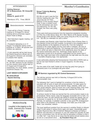 ATTENDANCE                                                                    Member's Contribution
Visiting Rotarian:
PP G Balasundram, RC Orewa,NZ               Group 7 Intercity Meeting
                                            17 Aug 2010
Guest:
Shiksa N., guest of CY                      DG KB Lim said it was the first
                                            intercity meeting this year. The
Attendance: 67%       Fines: $69.00         venue was the 12th Floor
                                            Ballroom of the Sunway Resort
                                            Hotel. It was a modest crowd
     Announcements                          but the atmosphere was warm
                                            and welcoming. For the rate
                                            charged, the menu was pretty
- There will be a Group 7 Intercity         good.
meeting on 18 August'10, Dinner
meeting will be at Sunway Lagoon            There were brief announcements from the respective presidents including
Resort Hotel at $40pp.                      Lim Poh Huu of RC Danau Desa, M C ‘Mick’ Menon of RC Bandar Sunway,
                                            Amarjit Singh of RC Bernam Valley and Leong Yeng Kit of RC PJ and Poay
- Next Saturday's regular meeting will      Lim. DG KB Lim reiterated his call to action.
be cancelled.
                                            The speaker was Rotarian Julian Hyde from Rotary Club of Danau Desa. A
                                            dive operator turned coral reef crusader, he devised a very engaging way of
- President's fellowship is on 31
                                            drawing attention to the depletion of marine life. From the mangrove
August '10 at Bandar Utama condo,
                                            swamps to the ocean depths and the coral reefs in between, the loss of
poolside at 12.30pm. All spouses and
                                            biodiversity is rapid and frightening. The message was driven home with a
children are welcome.
                                            quiz in which we were to determine which statements about the state of
                                            the marine biodiversity were true. Seemingly drastic figures on the
- A club assembly will be held during
                                            deterioration turned out to be grossly understated! As luck would have it
the District Governor's official visit on
                                            [well, they might have been more enlightened], the high table won the prize
28 August'10. Directors are reminded
                                            – recyclable shopping bags, how appropriate.
to prepare their reports.
                                            It was particularly pleasing that Kamarulzaman Omar [KO] of RCPJ told us
- Members are reminded to be present
                                            that he had read Graham’s article in Expat magazine, his wife being
for the REF sessions for the mentees
                                            British.
and the mentors which will be held on
21 August and 23 August'10                  The dire state of the reefs’ health did not stop the party from going on
respectively. For more details, contact     afterwards even if our contingent left quite sober!
Vocational Director Yau.

LAST WEEK’S SPEAKER                           PR Seminar organized by RC Central Damansara
Mr James Brook
- Square Dancing                            The half-day seminar was held on Saturday 14 August 2010 at the
                                            Commonwealth Club.

                                            The takeaway that I want to highlight for ourselves is that the media is
                                            saturated with all sorts of news and announcements. To make space for
                                            ourselves, we may have to tap the Internet: blogs, websites, twitter and
                                            other social networks. Word of mouth has a new meaning today, even more
                                            powerful than before. When the message gets repeated five times, all
                                            skepticism evaporates.

                                            To achieve results for these we learned that the communication needs to be
                                            personalized. Name names, keep the language accessible and so forth. Co-
                                            create the news. Go with partners like NGOs to spread the appeal. Get our
                                            ‘consumers’ to speak for us. So think of getting a message from SMK Sri
                                            Permata, for example. A satisfied customer is very good PR. Entertainment
          Words to Grow By                  value adds to the attraction of the message. And make use of the CSR
                                            factor. Use industries’ network.
   Laughter is like jogging on the
                                            The most significant question from the seminar is whether Rotary is relevant
  inside.. Exercise your ‘innards’          today? It was asked in various forms again and again. Interestingly guest
             every day.                     speaker Raymond Siva, MD of Edelman Malaysia confessed not being a
                                            Rotarian and said that it is because no one has asked him! Actually he said
                                            that as a provocation only. He did say that his perception of Rotary is that it
                                            is a little “old”. I see this to be an issue that the district should resolve since
                                            we are on a recruitment drive. .... by President Poay Lim
 