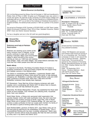 Today's Programme
                                                                                             NEXT CHANGE
                     District Governor Lim Kok Beng
                                                                                    4 September (Sat) 7.30am
                                                                                    Speaker: Tbc
DG Lim Kok Beng joined the Rotary Club fof Gombak in 1992 and transferred to
Rotary Club of Pudu in 2006. He grew up in Penangand was very active in
scouts and sports. He read law at the University of London King's College and         CALENDER of EVENTS
graduated with an LL.B(Hons) in 1968. He then trained as a Chartered Accoun-
tant qualifying in 1971 as an ACA of the Institute of Chartered Accountants in
                                                                                   President's Fellowship
England & Wales. He started private practice in 1987 as a partner in his present
                                                                                   Date: 31 August 2010 @ 12.30pm
firm.
                                                                                   Venue: Bandar Utama Condo
                                                                                           Poolside
He served as President of RC Gombak in RY2001/2002, as GSE Team Leader,
District Enviroment Protection Chair, RYLA Chair, Assistant Governor, District
                                                                                   76th District 3300 Conference
EREY Chair and District General Secretary.
                                                                                   Date: 10 - 12 December 2010
                                                                                   Venue: Concorde Hotel, KL
He has a daughter and son in the UK (with two grand-daughters)
                                                                                   Host club: RC Pudu

   Around the
   Rotary World                                                                       District NEWS
Rotarians send help to Pakistan                                                    INTER-DISTRICT INTERNATIONAL
flood victims                                                                      FELLOWSHIP EVENING

Rotarians are reaching out to victims of the
heavy monsoon rains in Pakistan, as the                                             About 150 Rotarians and spouses
country continues to cope with its worst                                           from District 3230 would be arriving in
flooding in decades. Major rivers have flooded                                     KL on a friendship visit. The District
valleys in about one-third of the country,                                         comprises of clubs in and around the
claiming as many as 1,600 lives and washing                                        city of Chennai (formerly – Madras),
away bridges, roads, and entire villages. The United Nations estimates that        South India. The evening will be
more than four million people have been left homeless.                             graced by the presence of Incoming
                                                                                   Rotary International Director for Zone
Relief efforts                                                                     6 A, PDG Shekhar Mehta from RC
                                                                                   Calcutta.
In response to the floods, The Rotary Foundation Board of Trustees is              Date : 30 September 2010
accepting contributions to help fund Rotary projects that will support long-       Venue : Perdana Ballroom - Bukit
term disaster recovery in the affected areas.                                      Jalil Golf & Country Club
The district is coordinating with ShelterBox, a grassroots disaster relief         Host Club: RC Danau Desa
organization supported by Rotary clubs around the world, to help distribute
emergency aid. ShelterBox is sending 5,000 water filtration units and 2,500
water containers to flooded areas. More than 1,900 tents and 600                               Duty Roster
ShelterBox containers have already been deployed.
                                                                                   28 August (Club Service)
RC Sharpstown, Texas filled two 40-foot shipping containers with relief
supplies, and is coordinating with District 3271 to deliver them to Karachi,       Sargeant-at-arms     Sunny
where local clubs will help distribute the goods.                                  Desk Duty            Karen
                                                                                   Introducer           Cecelia
Meanwhile, RC Multan Metropolitan, Punjab, has established five flood relief       Thank Speaker        James Lau
camps at local hospitals. Club members are collecting tents, household             Fines                Siew Hwa
items, food, and medicine.
                                                                                   4 September (Vocational Service)
World Water Works, a Rotary-club sponsored relief organization that
provides disaster victims with water purification tools, has sent more than        Sargeant-at-arms     Yau
600 boxes to the southern province of Sindh. Hugo Pike, chair of World             Desk Duty            Niklas
Water Works and a member of RC Chelwood Bridge, UK, says each box                  Introducer           Sanjay
contains a water purification kit that can supply each member of a family of       Thank Speaker        Teng Yoong
four with about 2 quarts of drinking water every day for a year.                   Fines                Jeremy
Syed Shahab Balkhi, governor of District 3271, says Rotary clubs can do
the most good by planning for the rehabilitation of flooded areas. “This is
unprecedented flooding and has been incredibly widespread,” Balkhi says.                            Visit our Blog @
“Long-term recovery will be acute and painful. But help has been promised                           http:// rotaryclubbks.
by every club in my district and District 3272.”                                                    blogspot.com
 
