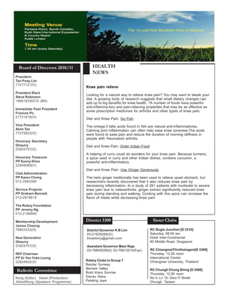 Board of Directors 2010/11            HEALTH
                                       NEWS
President
Tan Poay Lim
77277127(O)
                                   Knee pain relieve
President Elect
                                   Looking for a natural way to relieve knee pain? You may want to tweak your
Steve Robinson
                                   diet. A growing body of research suggests that small dietary changes can
+66818336310 (BK)
                                   add up to big benefits for knee health. ?A number of foods have powerful
                                   anti-inflamma-tory and pain-relieving properties that may be as effective as
Immediate Past President
                                   some prescription medicines for arthritis and other types of knee pain,
Frances Po
21731618(O)
                                   Diet and Knee Pain: Go Fish
Vice President                     The omega-3 fatty acids found in fish are natural anti-inflammatories.
Alvin Tan                          Calming joint inflammation can often help ease knee soreness.The acids
77275822(O)                        were found to ease pain and reduce the duration of morning stiffness in
                                   people with rheumatoid arthritis.
Honorary Secretary
Ghaurry                            Diet and Knee Pain: Order Indian Food
23003757(O)
                                   A helping of curry could do wonders for your knee pain. Because turmeric,
Honorary Treasurer                 a spice used in curry and other Indian dishes, contains curcumin, a
PP Sunny Khoo                      powerful anti-inflammatory.
22849089(O)
                                   Diet and Knee Pain: Use Ginger Generously
Club Administration
PP Karen Chong                     The herb ginger traditionally has been used to relieve upset stomach, but
012-2893380                        researchers recently discovered that it also reduces knee pain by
                                   decreasing inflammation. In a study of 261 patients with moderate to severe
Service Projects                   knee pain due to osteoarthritis, ginger extract significantly reduced knee
PP Graham Bennett                  pain during standing and walking. Cooking with this spice can increase the
012-2918619                        flavor of meals while decreasing knee pain.

The Rotary Foundation
PP Jeremy Ng
012-2186660

Membership Development             District 3300                            Sister Clubs
James Cheong
78803333(O)                        District Governor K B Lim               RC Bugis Junction [D 3310]
                                   03-21630292(O)                          Saturday, 08:00 am
New Generation                     limakbmy@gmail.com                      Hotel Inter-Continental
Ghaurry                                                                    80 Middle Road, Singapore
23003757(O)                        Assistant Governor Mani Raja
                                   03-79805529(0) 03-79813514(Fax)         RC ChiangmaiThinthaingam[D 3360]
REF Chairman                                                               Thursday, 12.00 noon
PP Dr Yee Yoke Leong                                                       International Center
22824602(O)                        Rotary Clubs in Group 7                 Chiangmai University, Thailand
                                   Bandar Sunway
                                   Bernam Valley
Bulletin Committee                 Bukit Kiara Sunrise
                                                                           RC Chungli Chung Shing [D 3500]
                                                                           Thursday, 12.00 noon
Kong (Editor) Karen (Production)   Danau Desa                              No 4, Ln 10, Gwo-Ti Street
Abdul/Kong (Speakers Programme)    Petaling Jaya                           Chungli, Taiwan
 