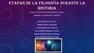 ETAPAS DE LA FILOSOFÍA DURANTE LA
HISTORIA
COLEGIO DE EDUCACIÓN PROFESIONAL TÉCNICA.
NOMBRE DE LA MATERIA: FILOSOFÍA.
INTEGRANTES DEL EQUIPO:
 