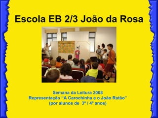 Escola EB 2/3 João da Rosa Semana da Leitura 2008 Representação “A Carochinha e o João Ratão” (por alunos de  3º / 4º anos) 