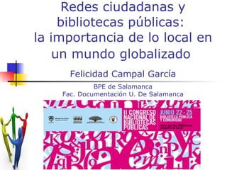 Redes ciudadanas y bibliotecas públicas:  la importancia de lo local en un mundo globalizado   Felicidad Campal García BPE de Salamanca Fac. Documentación U. De Salamanca 