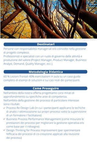 Le organizzazioni sono costituite da processi / flussi di attività
organizzate per produrre un determinato risultato.
In che modo il governo di un processo contribuisce
alla creazione di valore? Quali sono i concetti chiave
dell’attività di gestione di un processo? Quali strumenti
è possibile utilizzare per ottenere i risultati attesi?
Questo corso offre la possibilità di apprendere gli strumenti culturali,
i metodi, le tecniche ed un linguaggio condiviso per definire funzione
e perimetro di un processo aziendale e per saper individuare e gestire
eventuali opportunità e criticità presenti.
Saranno esaminate le caratteristiche di ciascuna fase del ciclo di vita
di un processo e verranno illustrate e discusse le principali modalità di
intervento / gestione, approfondendo obiettivi e vantaggi di ciascuna,
per consentire ai partecipanti la comprensione dei principali strumenti
e metodi per la gestione efficace di un processo.
Conoscenza in uscita
Saper spiegare il valore dei processi ed il loro ciclo di vita, saper
identificare e mappare un processo in funzione degli obiettivi,
conoscere principali modalità di intervento / gestione di un processo,
saperne definire i KPI e come impostarne la revisione.
Programma
13 e 14 maggio 2020
•	 Le dimensioni del valore e il collegamento
con i processi di business
•	 Modello di business e catena del valore
(attività di auto-analisi)
•	 “THE CONSULTANTS” (task force game)
•	 Quali modi per intervenire e con che criterio scegliere
•	 Il ciclo di vita del Business Process Management
(definizioni)
26 maggio 2020
•	 Il ciclo di vita del BPM (approfondimenti)
•	 Notazioni e strumenti (BPM Kit)
•	 Value Stream Mapping
10 giugno 2020
•	 Misurare i processi, Costruzione
di un Tableau de Bord di processo
•	 Caccia agli sprechi
•	 Strategie di automazione dei processi
19 giugno 2020
•	 Visione per processi
•	 Principi di Re-Engineering dei processi
•	 Un framework di Change Management
•	 Il collegamento (forte) con la digital transformation
Il corso avrà luogo a Milano.
Per informazioni e iscrizioni bpmschool@relinc.it
Destinatari
Persone con responsabilità manageriali e/o coinvolte nella gestione
di progetti complessi.
Professionisti e specialisti con un ruolo di governo delle attività e
produzione del valore (Project Manager, Product Manager, Business
Analyst, Demand, Quality Manager, ecc.).
Metodologia Didattica
60 % Lezioni frontali 40% esercitazioni in aula su un caso guida
completo di esempi di soluzioni e sui casi reali dei partecipanti.
Come Proseguire
Nell’ambito della nostra offerta progettiamo corsi mirati di
approfondimento su specifiche aree di competenza.
Nell’ambito della gestione dei processi di particolare interesse
sono risultati:
Process Re-Design Lab (in cui i partecipanti applicano le techiche
di analisi / ottimizzazione sui propri processi sotto la supervisione
di un formatore / facilitatore)
Business Process Performance Management (come misurare le
prestazioni dei processi per migliorare la gestione operativa e/o
come base per il ridisegno)
Design Thinking for Process Improvement (per sperimentare
l’efficacia dei processi di co-creazione applicati alla revisione
dei processi)
Photo by Francesco Ungaro on Unsplash
PhotobyErinDoeringonUnsplash
 