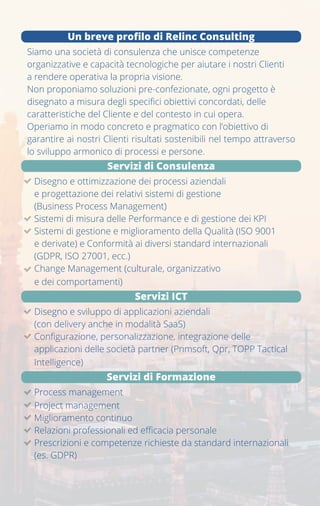 Relinc srl
Via della Moscova 32,
20121 - Milano
02 4070 9904
www.relinc.it - info@relinc.it
PhotobyAlexVaseyonUnsplash
Siamo una società di consulenza che unisce competenze
organizzative e capacità tecnologiche per aiutare i nostri Clienti a
rendere operativa la propria visione.
Non proponiamo soluzioni pre-confezionate, ogni progetto è
disegnato a misura degli specifici obiettivi concordati, delle
caratteristiche del Cliente e del contesto in cui opera.
Operiamo in modo concreto e pragmatico con l'obiettivo di
garantire ai nostri Clienti risultati sostenibili nel tempo attraverso
lo sviluppo armonico di processi e persone.
• Disegno e ottimizzazione dei processi aziendali e progettazione
dei relativi sistemi di gestione (Business Process Management)
• Sistemi di misura delle Performance e di gestione dei KPI
• Sistemi di gestione e miglioramento della Qualità (ISO 9001 e
derivate) e Conformità ai diversi standard internazionali
(GDPR, ISO 27001, ecc.)
• Change Management (culturale, organizzativo e dei
comportamenti)
Servizi di formazione
• disegno e sviluppo di applicazioni aziendali (con delivery anche
in modalità SaaS)
• configurazione, personalizzazione, integrazione delle
applicazioni delle società partner (Pnmsoft, Qpr, TOPP Tactical
Intelligence)
Servizi ICT
Servizi di consulenza
Un breve profilo di relinc consulting
Fundamentals of
Business Process Management
Relinc BPM School
Un breve profilo di Relinc Consulting
Siamo una società di consulenza che unisce competenze
organizzative e capacità tecnologiche per aiutare i nostri Clienti
a rendere operativa la propria visione.
Non proponiamo soluzioni pre-confezionate, ogni progetto è
disegnato a misura degli specifici obiettivi concordati, delle
caratteristiche del Cliente e del contesto in cui opera.
Operiamo in modo concreto e pragmatico con l’obiettivo di
garantire ai nostri Clienti risultati sostenibili nel tempo attraverso
lo sviluppo armonico di processi e persone.
Servizi di Consulenza
Disegno e ottimizzazione dei processi aziendali
e progettazione dei relativi sistemi di gestione
(Business Process Management)
Sistemi di misura delle Performance e di gestione dei KPI
Sistemi di gestione e miglioramento della Qualità (ISO 9001
e derivate) e Conformità ai diversi standard internazionali
(GDPR, ISO 27001, ecc.)
Change Management (culturale, organizzativo
e dei comportamenti)
Servizi ICT
Disegno e sviluppo di applicazioni aziendali
(con delivery anche in modalità SaaS)
Configurazione, personalizzazione, integrazione delle
applicazioni delle società partner (Pnmsoft, Qpr, TOPP Tactical
Intelligence)
Servizi di Formazione
Process management
Project management
Miglioramento continuo
Relazioni professionali ed efficacia personale
Prescrizioni e competenze richieste da standard internazionali
(es. GDPR)
 