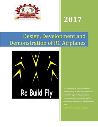 Page | 1
Design, Development and
Demonstration of RC Airplanes
2017
This project paper demonstrates the
construction of RC airplanes, the theories
behind the flight of these miniature
structures and the specifications of the
components assembled in the designed RC
plane.
Author Name: mahaveer prajapati
 