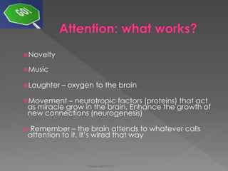 Novelty 
Music 
Laughter – oxygen to the brain 
Movement – neurotropic factors (proteins) that act as miracle grow in the brain. Enhance the growth of new connections (neurogenesis) 
 Remember – the brain attends to whatever calls attention to it. It’s wired that way 
Karen Gazith Ph.D.  