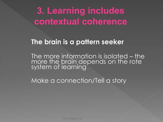 The brain is a pattern seeker 
The more information is isolated – the more the brain depends on the rote system of learning 
Make a connection/Tell a story 
Karen Gazith Ph.D. 
3. Learning includes contextual coherence  