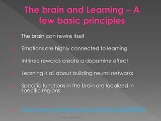 1.The brain can rewire itself 
2.Emotions are highly connected to learning 
3.Intrinsic rewards create a dopamine effect 
4.Learning is all about building neural networks 
5.Specific functions in the brain are localized in specific regions 
6.http://www.youtube.com/watch?v=gI1BT7E58WU 
Karen Gazith Ph.D.  