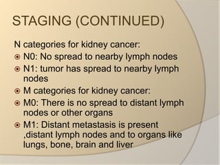 STAGING (CONTINUED)N categories for kidney cancer:N0: No spread to nearby lymph nodesN1: tumor has spread to nearby lymph nodesM categories for kidney cancer:M0: There is no spread to distant lymph nodes or other organsM1: Distant metastasis is present ,distant lymph nodes and to organs like lungs, bone, brain and liver