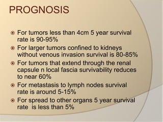 PROGNOSISFor tumors less than 4cm 5 year survival rate is 90-95%For larger tumors confined to kidneys without venous invasion survival is 80-85%For tumors that extend through the renal capsule n local fascia survivability reduces to near 60%For metastasis to lymph nodes survival rate is around 5-15%For spread to other organs 5 year survival rate  is less than 5%