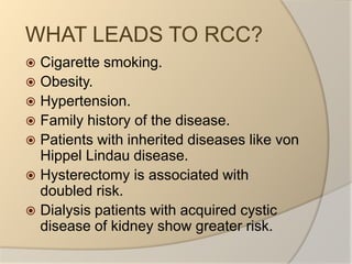 WHAT LEADS TO RCC?Cigarette smoking.Obesity.Hypertension.Family history of the disease.Patients with inherited diseases like von HippelLindau disease.Hysterectomy is associated with doubled risk.Dialysis patients with acquired cystic disease of kidney show greater risk.