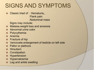 SIGNS AND SYMPTOMSClassic triad of :  Hematuria,,                                Flank pain                               Abdominal mass     Signs may include:Malaise,weight loss and anorexiaAbnormal urine colorPolycythemiaAnemiaFracture of hipVaricocele.enlargement of testicle on left sidePallor or plethoraHirsutismConstipationHypertensionHypercalcemiaLeg and ankle swelling