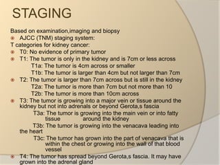 STAGINGBased on examination,imaging and biopsyAJCC (TNM) staging system:T categories for kidney cancer:T0: No evidence of primary tumorT1: The tumor is only in the kidney and is 7cm or less across             T1a: The tumor is 4cm across or smaller             T1b: The tumor is larger than 4cm but not larger than 7cm T2: The tumor is larger than 7cm across but is still in the kidney             T2a: The tumor is more than 7cm but not more than 10             T2b: The tumor is more than 10cm acrossT3: The tumor is growing into a major vein or tissue around the kidney but not into adrenals or beyond Gerota,s fascia              T3a: The tumor is growing into the main vein or into fatty tissue              around the kidney              T3b: The tumor is growing into the venacava leading into the heart               T3c: The tumor has grown into the part of venacava that is within the chest or growing into the wall of that blood vesselT4: The tumor has spread beyond Gerota,s fascia. It may have grown into the adrenal gland