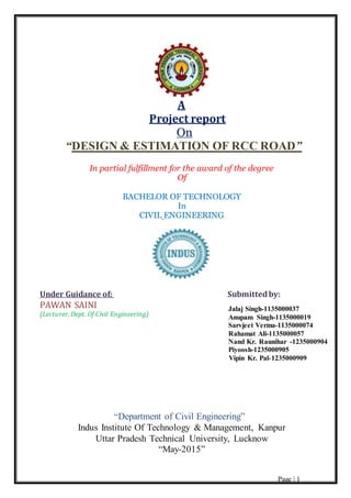 Page | 1
A
Project report
On
“DESIGN & ESTIMATION OF RCC ROAD”
In partial fulfillment for the award of the degree
Of
BACHELOR OF TECHNOLOGY
In
CIVIL ENGINEERING
Under Guidance of: Submittedby:
PAWAN SAINI
(Lecturer, Dept. Of Civil Engineering)
“Department of Civil Engineering”
Indus Institute Of Technology & Management, Kanpur
Uttar Pradesh Technical University, Lucknow
“May-2015”
Jalaj Singh-1135000037
Anupam Singh-1135000019
Sarvjeet Verma-1135000074
Rahamat Ali-1135000057
Nand Kr. Raunihar -1235000904
Piyoosh-1235000905
Vipin Kr. Pal-1235000909
 