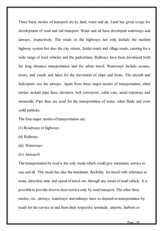 Page | 10
Three basic modes of transport are by land, water and air. Land has given scope for
development of road and rail transport. Water and air have developed waterways and
airways, respectively. The roads or the highways not only include the modern
highway system but also the city streets, feeder roads and village roads, catering for a
wide range of road vehicles and the pedestrians. Railways have been developed both
for long distance transportation and for urban travel. Waterways include oceans,
rivers, and canals and lakes for the movement of ships and boats. The aircraft and
helicopters use the airways. Apart from these major modes of transportation, other
modes include pipe lines, elevators, belt conveyors, cable cars, aerial ropeways and
monorails. Pipe lines are used for the transportation of water, other fluids and even
solid particles.
The four major modes of transportation are:
(1) Roadways or highways
(ii) Railways
(iii) Waterways
(iv) AirwaysS
The transportation by road is the only mode which could give maximum service to
one and all. This mode has also the maximum flexibility for travel with reference to
route, direction, time and speed of travel etc. through any mode of road vehicle. It is
possible to provide doorto doorservice only by road transport. The other three
modes, viz., airways, waterways and railways have to depend on transportation by
roads for the service to and from their respective terminals, airports, harbors or
 