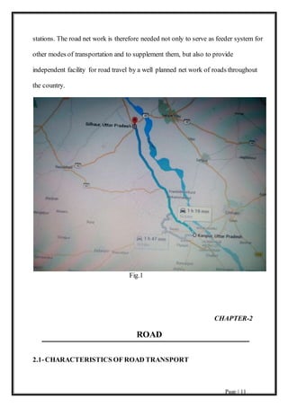 Page | 11
stations. The road net work is therefore needed not only to serve as feeder system for
other modes of transportation and to supplement them, but also to provide
independent facility for road travel by a well planned net work of roads throughout
the country.
Fig.1
CHAPTER-2
ROAD
2.1-CHARACTERISTICS OF ROAD TRANSPORT
 