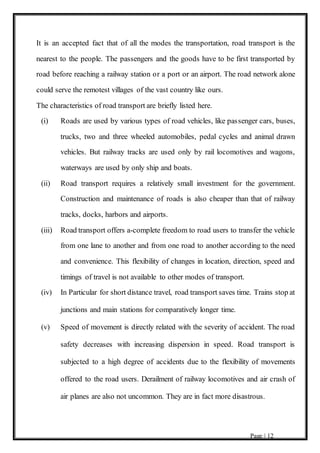 Page | 12
It is an accepted fact that of all the modes the transportation, road transport is the
nearest to the people. The passengers and the goods have to be first transported by
road before reaching a railway station or a port or an airport. The road network alone
could serve the remotest villages of the vast country like ours.
The characteristics of road transport are briefly listed here.
(i) Roads are used by various types of road vehicles, like passenger cars, buses,
trucks, two and three wheeled automobiles, pedal cycles and animal drawn
vehicles. But railway tracks are used only by rail locomotives and wagons,
waterways are used by only ship and boats.
(ii) Road transport requires a relatively small investment for the government.
Construction and maintenance of roads is also cheaper than that of railway
tracks, docks, harbors and airports.
(iii) Road transport offers a-complete freedom to road users to transfer the vehicle
from one lane to another and from one road to another according to the need
and convenience. This flexibility of changes in location, direction, speed and
timings of travel is not available to other modes of transport.
(iv) In Particular for short distance travel, road transport saves time. Trains stop at
junctions and main stations for comparatively longer time.
(v) Speed of movement is directly related with the severity of accident. The road
safety decreases with increasing dispersion in speed. Road transport is
subjected to a high degree of accidents due to the flexibility of movements
offered to the road users. Derailment of railway locomotives and air crash of
air planes are also not uncommon. They are in fact more disastrous.
 