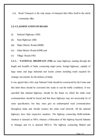 Page | 13
(vi) Road Transport is the only means of transport that offers itself to the whole
community alike.
2.2-CLASSIFICATION OF ROADS
(i) National Highways (NH)
(ii) State Highways (SB)
(iii) Major District Roads (MDR)
(iv) Other District Roads (ODR) and
(v) Village Roads (VR)
2.2.1.- NATIONAL HIGHWAYS (NH) are main highways running through the
length and breadth of India, connecting major ports, foreign highways, capitals of
large states and large industrial and tourist centers including roads required for
strategic movements for the defence of India.
It was agreed that a first step National Trails should be constructed by the Centre and
that latter these should be converted into roads to suit the traffic conditions. It was
specified that national highways should be the frame on which the entire road
communication should be based and that these highways may not necessarily be of
same specification, but they must give an uninterrupted road communication
throughout India and should connect the entire road network. All the national
highways have their respective numbers. The highway connecting Delhi-Ambala-
Amritsar is denoted as NH-l, whereas a bifurcation of this highway beyond Jalandar
to Srinagar and Un is denoted NH-I-A. The highway connecting Maduri and
 