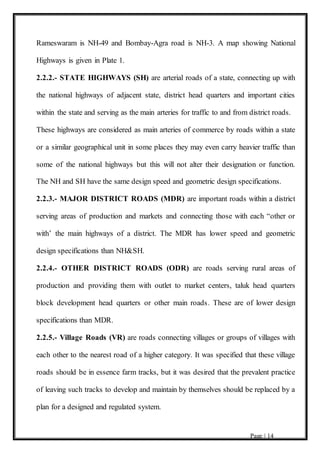 Page | 14
Rameswaram is NH-49 and Bombay-Agra road is NH-3. A map showing National
Highways is given in Plate 1.
2.2.2.- STATE HIGHWAYS (SH) are arterial roads of a state, connecting up with
the national highways of adjacent state, district head quarters and important cities
within the state and serving as the main arteries for traffic to and from district roads.
These highways are considered as main arteries of commerce by roads within a state
or a similar geographical unit in some places they may even carry heavier traffic than
some of the national highways but this will not alter their designation or function.
The NH and SH have the same design speed and geometric design specifications.
2.2.3.- MAJOR DISTRICT ROADS (MDR) are important roads within a district
serving areas of production and markets and connecting those with each “other or
with’ the main highways of a district. The MDR has lower speed and geometric
design specifications than NH&SH.
2.2.4.- OTHER DISTRICT ROADS (ODR) are roads serving rural areas of
production and providing them with outlet to market centers, taluk head quarters
block development head quarters or other main roads. These are of lower design
specifications than MDR.
2.2.5.- Village Roads (VR) are roads connecting villages or groups of villages with
each other to the nearest road of a higher category. It was specified that these village
roads should be in essence farm tracks, but it was desired that the prevalent practice
of leaving such tracks to develop and maintain by themselves should be replaced by a
plan for a designed and regulated system.
 