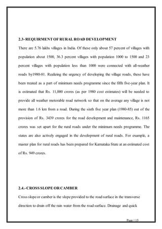 Page | 15
2.3-REQUIRMENT OF RURAL ROAD DEVELOPMENT
There are 5.76 lakhs villages in India. Of these only about 57 percent of villages with
population about 1500, 36.3 percent villages with population 1000 to 1500 and 23
percent villages with population less than 1000 were connected with all-weather
roads by1980-81. Realizing the urgency of developing the village roads, these have
been treated as a part of minimum needs programme since the fifth five-year plan. It
is estimated that Rs. 11,000 crores (as per 1980 cost estimates) will be needed to
provide all weather motorable road network so that on the average any village is not
more than 1.6 km from a road. During the sixth five year plan (1980-85) out of the
provision of Rs. 3439 crores for the road development and maintenance, Rs. 1165
crores was set apart for the rural roads under the minimum needs programme. The
states are also actively engaged in the development of rural roads. For example, a
master plan for rural roads has been prepared for Karnataka State at an estimated cost
of Rs. 949 crores.
2.4.-CROSS SLOPE OR CAMBER
Cross slopeor camber is the slope provided to the road surface in the transverse
direction to drain off the rain water from the road surface. Drainage and quick
 