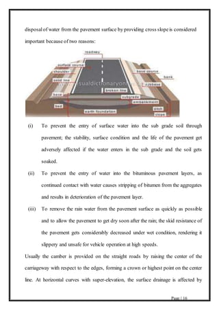 Page | 16
disposalof water from the pavement surface by providing cross slopeis considered
important because of two reasons:
(i) To prevent the entry of surface water into the sub grade soil through
pavement; the stability, surface condition and the life of the pavement get
adversely affected if the water enters in the sub grade and the soil gets
soaked.
(ii) To prevent the entry of water into the bituminous pavement layers, as
continued contact with water causes stripping of bitumen from the aggregates
and results in deterioration of the pavement layer.
(iii) To remove the rain water from the pavement surface as quickly as possible
and to allow the pavement to get dry soon after the rain; the skid resistance of
the pavement gets considerably decreased under wet condition, rendering it
slippery and unsafe for vehicle operation at high speeds.
Usually the camber is provided on the straight roads by raising the center of the
carriageway with respect to the edges, forming a crown or highest point on the center
line. At horizontal curves with super-elevation, the surface drainage is affected by
 